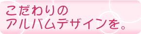こだわりのアルバムデザインを。